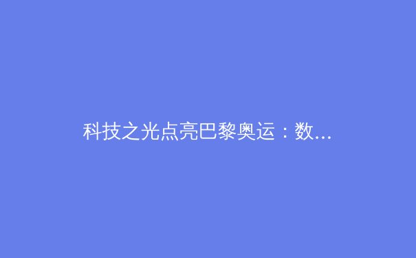 科技之光点亮巴黎奥运：数字化如何重塑体育未来？