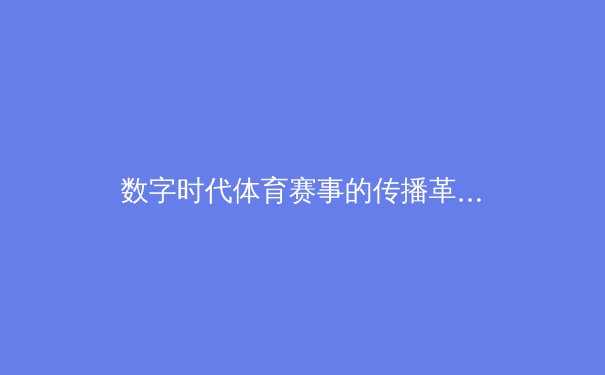 数字时代体育赛事的传播革命：从转播权争夺到沉浸式体验的产业变革 - 3